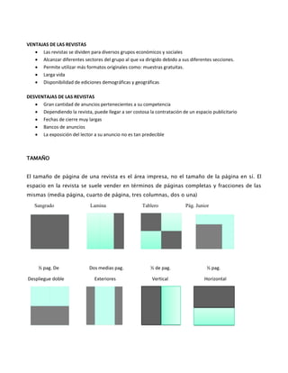 VENTAJAS DE LAS REVISTAS
 Las revistas se dividen para diversos grupos económicos y sociales
 Alcanzar diferentes sectores del grupo al que va dirigido debido a sus diferentes secciones.
 Permite utilizar más formatos originales como: muestras gratuitas.
 Larga vida
 Disponibilidad de ediciones demográficas y geográficas
DESVENTAJAS DE LAS REVISTAS
 Gran cantidad de anuncios pertenecientes a su competencia
 Dependiendo la revista, puede llegar a ser costosa la contratación de un espacio publicitario
 Fechas de cierre muy largas
 Bancos de anuncios
 La exposición del lector a su anuncio no es tan predecible
TAMAÑO
El tamaño de página de una revista es el área impresa, no el tamaño de la página en sí. El
espacio en la revista se suele vender en términos de páginas completas y fracciones de las
mismas (media página, cuarto de página, tres columnas, dos o una)
Sangrado Lamina Tablero Pág. Junior
½ pag. De Dos medias pag. ½ de pag. ½ pag.
Despliegue doble Exteriores Vertical Horizontal
 