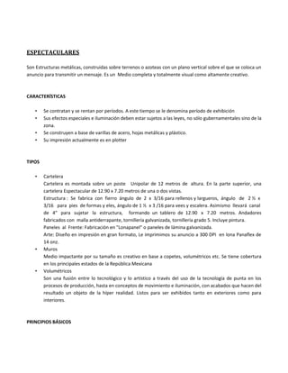 ESPECTACULARES
Son Estructuras metálicas, construidas sobre terrenos o azoteas con un plano vertical sobre el que se coloca un
anuncio para transmitir un mensaje. Es un Medio completa y totalmente visual como altamente creativo.
CARACTERÍSTICAS
• Se contratan y se rentan por períodos. A este tiempo se le denomina período de exhibición
• Sus efectos especiales e iluminación deben estar sujetos a las leyes, no sólo gubernamentales sino de la
zona.
• Se construyen a base de varillas de acero, hojas metálicas y plástico.
• Su impresión actualmente es en plotter
TIPOS
• Cartelera
Cartelera es montada sobre un poste Unipolar de 12 metros de altura. En la parte superior, una
cartelera Espectacular de 12.90 x 7.20 metros de una o dos vistas.
Estructura : Se fabrica con fierro ángulo de 2 x 3/16 para rellenos y largueros, ángulo de 2 ½ x
3/16 para pies de formas y eles, ángulo de 1 ½ x 3 /16 para vees y escalera. Asimismo llevará canal
de 4" para sujetar la estructura, formando un tablero de 12.90 x 7.20 metros. Andadores
fabricados con malla antiderrapante, tornillería galvanizada, tornillería grado 5. Incluye pintura.
Paneles al Frente: Fabricación en "Lonapanel" o paneles de lámina galvanizada.
Arte: Diseño en impresión en gran formato, Le imprimimos su anuncio a 300 DPI en lona Panaflex de
14 onz.
• Muros
Medio impactante por su tamaño es creativo en base a copetes, volumétricos etc. Se tiene cobertura
en los principales estados de la República Mexicana
• Volumétricos
Son una fusión entre lo tecnológico y lo artístico a través del uso de la tecnología de punta en los
procesos de producción, hasta en conceptos de movimiento e iluminación, con acabados que hacen del
resultado un objeto de la híper realidad. Listos para ser exhibidos tanto en exteriores como para
interiores.
PRINCIPIOS BÁSICOS
 