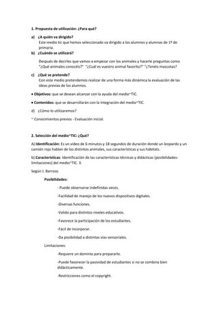 1. Propuesta de utilización: ¿Para qué?
a) ¿A quién va dirigido?
Este medio tic que hemos seleccionado va dirigido a los alumnos y alumnas de 1º de
primaria.
b) ¿Cuándo se utilizará?
Después de decirles que vamos a empezar con los animales y hacerle preguntas como
“¿Qué animales conocéis?” “¿Cuál es vuestro animal favorito?” “¿Tenéis mascotas?
c) ¿Qué se pretende?
Con este medio pretendemos realizar de una forma más dinámica la evaluación de las
ideas previas de los alumnos.
 Objetivos: que se desean alcanzar con la ayuda del medio~TIC.
 Contenidos: que se desarrollarán con la integración del medio~TIC.
d) ¿Cómo lo utilizaremos?
~ Conocimientos previos - Evaluación inicial.
2. Selección del medio~TIC: ¿Qué?
A) Identificación: Es un video de 6 minutos y 18 segundos de duración donde un leopardo y un
camión rojo hablan de los distintos animales, sus características y sus hábitats.
b) Características: Identificación de las características técnicas y didácticas (posibilidades-
limitaciones) del medio~TIC. 3.
Según J. Barroso
Posibilidades:
- Puede observarse indefinidas veces.
-Facilidad de manejo de los nuevos dispositivos digitales.
-Diversas funciones.
-Valido para distintos niveles educativos.
-Favorece la participación de los estudiantes.
-Fácil de incorporar.
-Da posibilidad a distintas vías sensoriales.
Limitaciones:
-Requiere un dominio para prepararlo.
-Puede favorecer la pasividad de estudiantes si no se combina bien
didácticamente.
-Restricciones como el copyright.
 