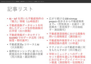 ≪ S a n s a n × C o o k p a d × L I F U L L ≫ 画 像 解 析 ・ 機 械 学 習 エ ン ジ ニ ア M e e t u p i n 表 参 道 ( 2 0 1 7 . 0 8 . 0 1 )
記事リスト
• AI・IoT を用いた不動産物件の
「魅力」情報（山崎俊彦）
• 不動産画像データセットを利
用したディープ多形態画像対
応学習（古川泰隆）
• 不動産情報ポータルサイト
SUUMO でのデータ活用（李石
映雪・野村眞平）
• 不動産賃貸e コマースとAI
（大浜毅美）
• 暗黙知センシングに基づいた
飲食店向き不動産店舗の営業
（荒川周造・諏訪博彦）
• 広がり続ける100 ninmap
project─街歩きから不動産検索
まで─ （荒牧英治・北雄介・宮
部真衣・若宮翔子・河合由起
子・清田陽司）
• 不動産賃貸価格における画像を
用いた価格推定（濵田雄斗）
• 不動産物件検索サイトにおける
画像認識の適用（小林達）
• テクノロジーは不動産市場に何
をもたらすのか（中川雅之）
• 学術コミュニティへのデータ
セット提供を通じた不動産領域
におけるオープンイノベーショ
ン推進（清田陽司・石田陽太）
 