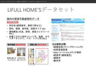 ≪ S a n s a n × C o o k p a d × L I F U L L ≫ 画 像 解 析 ・ 機 械 学 習 エ ン ジ ニ ア M e e t u p i n 表 参 道 ( 2 0 1 7 . 0 8 . 0 1 )
国内の賃貸不動産物件データ
約530万件
• 所在地 (郵便番号、最寄り駅など)
• 賃料、面積、築年数、部屋タイプ etc.
• 建物構造 (木造、鉄骨、鉄筋コンクリート
etc.)
• 各種こだわり条件 (ペット可、楽器、カウ
ンターキッチン、バス・トイレ別 etc.)
物件画像 約8300万点 間取り図 約510万点
重厚な感じの
エントランス
日当たりの
良いリビング
主な研究分野:
•画像処理 (ディープラーニング)
•自然言語処理
•Web・ソーシャルメディア解析
•経済学 (価格推定)
•建築学
•都市学
LIFULL HOME’Sデータセット
 