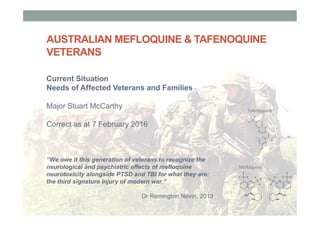 AUSTRALIAN MEFLOQUINE & TAFENOQUINE
VETERANS
Current Situation
Needs of Affected Veterans and Families
Major Stuart McCarthy
Correct as at 7 February 2016
Tafenoquine
Mefloquine
“We owe it this generation of veterans to recognize the
neurological and psychiatric effects of mefloquine
neurotoxicity alongside PTSD and TBI for what they are:
the third signature injury of modern war.”
Dr Remington Nevin, 2013
 