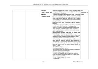 ACTIVIDADES PARA EL DESARROLLO DE HABILIDADES SOCIALES BÁSICAS .
- 11 - Autores: Planeta Visual
soluciones.
-Elegir solución más
adecuada.
-Probar la solución.
andaba, las arrastraba por el suelo; si bebía agua metía antes
las orejas que la lengua y al correr parecía que dos alas salían
de su cabeza para echar a volar.
Bonachón, era el perro más juguetón del lugar, le encantaba
jugar con los demás animales. Pero le ocurría algo terrible:
cuando comenzaba a jugar sacaba sus garras y arañaba y hería,
incluso tiraba bocados de verdad. La verdad es que el no sabía
que hacía daño, pero los demás animales empezaron a enfadarse
y le dejaron solo.
(Identificar entre todos el problema: ¿qué le pasará al
perrito?).
Como nadie quería jugar con él, se fue al campo, se escondió
entre los matorrales y decidió que si nadie le quería se
convertiría en un perro rabioso que asustaría a todo el mundo.
Desde luego nadie se atrevía a pisar el campo, pues todos le
temían. Aquella situación no podía durar mucho más tiempo, ya
que no tenían qué comer.
(Buscar posibles soluciones: ¿qué creéis que podrían hacer
los animales para solucionar el problema?).
Los animales se reunieron y decidieron mandar a Col para que
hablara con él. ¿Qué quién era Col?. Pues era el único animal a
quien el perro no podía morder: Col era un caracol.
El caracol llegó muy lentamente a la casa de Bonachón y lo
llamó: ¡Bonachón, Bonachón!. Bonachón salió disparado y el
caracol al verlo se escondió en su caparazón. Él sacó sus garras
y le dio muchas vueltas a aquella cosa que parecía una piedra.
Cuando se cansó vio cómo una cabecilla pequeña asomaba por
debajo y le decía:
-Quiero hablar contigo.
-Vaya una piedra que habla, qué rara.
-Soy el caracol Col, me han enviado los animales del bosque para
decirte que te tienen un miedo terrible.
-Pero si yo sólo quiero jugar con ellos.
-En cambio ellos no quieren jugar contigo porque les haces
mucho daño, siempre salen heridos de eso que tú llamas juego.
-Pero, ¿cómo les hago daño?.
-Eso que tú llamas juego es sólo violencia.
-¿Y qué es eso?.
que
representen el
cuento.
 