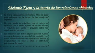 Melanie Klein y la teoría de las relaciones objetales
1. La teoría psicoanalítica de Melanie Klein se basa
principalmente en la teoría de las relaciones
objetales.
2. En esta teoría se establece que el sujeto se
relaciona con el medio a partir de las sensaciones
e impulsos que siente y proyecta sobre los
objetos de su impulso.
3. Las relaciones con dichos objetos generan huellas
permanentes que marcarán la futura relación con
otros, internalizándose las experiencias vividas y
originándose en base a ellas la estructura
psicológica del sujeto.
 