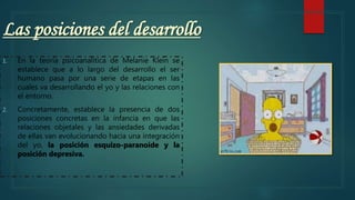 Las posiciones del desarrollo
1. En la teoría psicoanalítica de Melanie Klein se
establece que a lo largo del desarrollo el ser
humano pasa por una serie de etapas en las
cuales va desarrollando el yo y las relaciones con
el entorno.
2. Concretamente, establece la presencia de dos
posiciones concretas en la infancia en que las
relaciones objetales y las ansiedades derivadas
de ellas van evolucionando hacia una integración
del yo, la posición esquizo-paranoide y la
posición depresiva.
 
