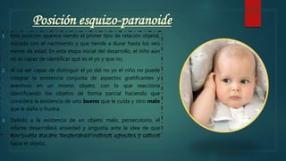 Posición esquizo-paranoide
1. Esta posición aparece siendo el primer tipo de relación objetal,
iniciada con el nacimiento y que tiende a durar hasta los seis
meses de edad. En esta etapa inicial del desarrollo, el niño aún
no es capaz de identificar qué es el yo y que no.
2. Al no ser capaz de distinguir el yo del no yo el niño no puede
integrar la existencia conjunta de aspectos gratificantes y
aversivos en un mismo objeto, con lo que reacciona
identificando los objetos de forma parcial haciendo que
considera la existencia de uno bueno que le cuida y otro malo
que le daña o frustra.
3. Debido a la existencia de un objeto malo, persecutorio, el
infante desarrollará ansiedad y angustia ante la idea de que
éste pueda atacarle, despertando instintos agresivos y sádicos
hacia el objeto.
 