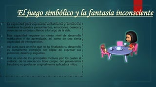 El juego simbólico y la fantasía inconsciente
1. La capacidad para expresarse verbalmente y exteriorizar
mediante la palabra pensamientos, emociones, deseos y
vivencias se va desarrollando a lo largo de la vida.
2. Esta capacidad requiere un cierto nivel de desarrollo
madurativo y de aprendizaje, así como de una cierta
capacidad de introspección.
3. Así pues, para un niño que no ha finalizado su desarrollo
es sumamente complejo ser capaz de expresar sus
pulsiones, deseos y angustias.
4. Este es uno de los principales motivos por los cuales el
método de la asociación libre propio del psicoanálisis
freudiano no podía ser originalmente aplicado a niños.
 
