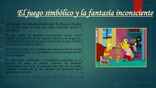 El juego simbólico y la fantasía inconsciente
5. Sin embargo, los elementos pulsionales, los deseos y miedos
que forman parte de cada uno, están presentes desde el
nacimiento.
6. De este modo, las fantasías inconscientes actúan como
método de expresión de los instintos básicos y las angustias,
proyectándose éstos en el juego y dirigiendo en gran medida
la actitud y la conducta infantil.
7. Para Klein, el juego es un método de comunicación en el que
el infante exterioriza sus inquietudes y deseos primigenios de
forma indirecta.
8. De este modo, analizando el simbolismo encerrado en el
proceso de juego es posible observar las fantasías
inconscientes que rigen la conducta del niño de un modo
análogo al empleado en los métodos de asociación libre
aplicados en adultos.
 