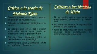 Crítica a la teoría de
Melanie Klein
 Diversos autores rechazan el concepto
de pulsión de muerte innata.
 Falta de consideración biológica en su
teoría.
 Es posible que en el bebé existan
ansiedades pero no en un grado tan
elaborado como lo propone Klein.
 No se hace diferencia entre el
desarrollo normal y patológico.
 Terminología vaga y ambigua, limita
su claridad y coherencia.
Criticas a las técnicas
de Klein
• No se pueden aplicar a personas con
esquizofrenia, psicopatías y border
line.
• No tiene en cuenta la organización
defensiva del paciente.
• Falta de profundización en la relación
analítica como consecuencia de
interpretaciones tempranas
 