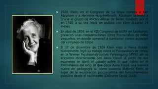  1920, Klein, en el Congreso de La Haya, conoce a Karl
Abraham y a Hermine Hug-Hellmuth, Abraham la invita a
unirse al grupo de Psicoanalistas de Berlín, fundado por él
en 1910, a su vez inicia un análisis con Klein durante 14
meses.
 En abril de 1924, en el VIII Congreso de la IPA en Salzburgo,
presentó unas consideraciones sobre Psicoanálisis de niños
pequeños, en donde comenzó a cuestionar ciertos aspectos
del complejo de Edipo
 El 17 de diciembre de 1924 Klein viajó a Viena donde,
nuevamente, leyó su trabajo sobre el Psicoanálisis de niños,
en la Wiener Psychoanalytisches Vereinigung (WPV): allí se
encontró directamente con Anna Freud. A partir de ese
momento se abrió el debate sobre lo que debía ser el
Psicoanálisis del niño: lo que decía Anna Freud, una manera
nueva de pedagogía o, como sostenía Melanie Klein, el
lugar de la exploración psicoanalítica del funcionamiento
psíquico desde el nacimiento (Delirante Serial, 2008).
 