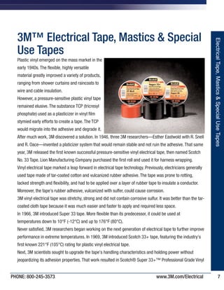 PHONE: 800-245-3573 www.3M.com/Electrical 7
3M™ Electrical Tape, Mastics & Special
Use Tapes
Plastic vinyl emerged on the mass market in the
early 1940s. The flexible, highly versatile
material greatly improved a variety of products,
ranging from shower curtains and raincoats to
wire and cable insulation.
However, a pressure-sensitive plastic vinyl tape
remained elusive. The substance TCP (tricresyl
phosphate) used as a plasticizer in vinyl film
stymied early efforts to create a tape. The TCP
would migrate into the adhesive and degrade it.
After much work, 3M discovered a solution. In 1946, three 3M researchers—Esther Eastwold with R. Snell
and R. Oace—invented a platicizer system that would remain stable and not ruin the adhesive. That same
year, 3M released the first known successful pressure-sensitive vinyl electrical tape, then named Scotch
No. 33 Tape. Lion Manufacturing Company purchased the first roll and used it for harness wrapping.
Vinyl electrical tape marked a leap forward in electrical tape technology. Previously, electricians generally
used tape made of tar-coated cotton and vulcanized rubber adhesive. The tape was prone to rotting,
lacked strength and flexibility, and had to be applied over a layer of rubber tape to insulate a conductor.
Moreover, the tape's rubber adhesive, vulcanized with sulfer, could cause corrosion.
3M vinyl electrical tape was stretchy, strong and did not contain corrosive sulfur. It was better than the tar-
coated cloth tape because it was much easier and faster to apply and required less space.
In 1966, 3M introduced Super 33 tape. More flexible than its predecessor, it could be used at
temperatures down to 10°F (-12°C) and up to 176°F (80°C).
Never satisfied, 3M researchers began working on the next generation of electrical tape to further improve
performance in extreme temperatures. In 1969, 3M introduced Scotch 33+ tape, featuring the industry's
first known 221°F (105°C) rating for plastic vinyl electrical tape.
Next, 3M scientists sought to upgrade the tape's handling characteristics and holding power without
jeopardizing its adhesion properties. That work resulted in Scotch® Super 33+™ Professional Grade Vinyl
ElectricalTape,Mastics&SpecialUseTapes
IronwoodPremium_243205_Catalog-On-Demand1.QXD 7/10/2013 11:25 PM Page 7
 