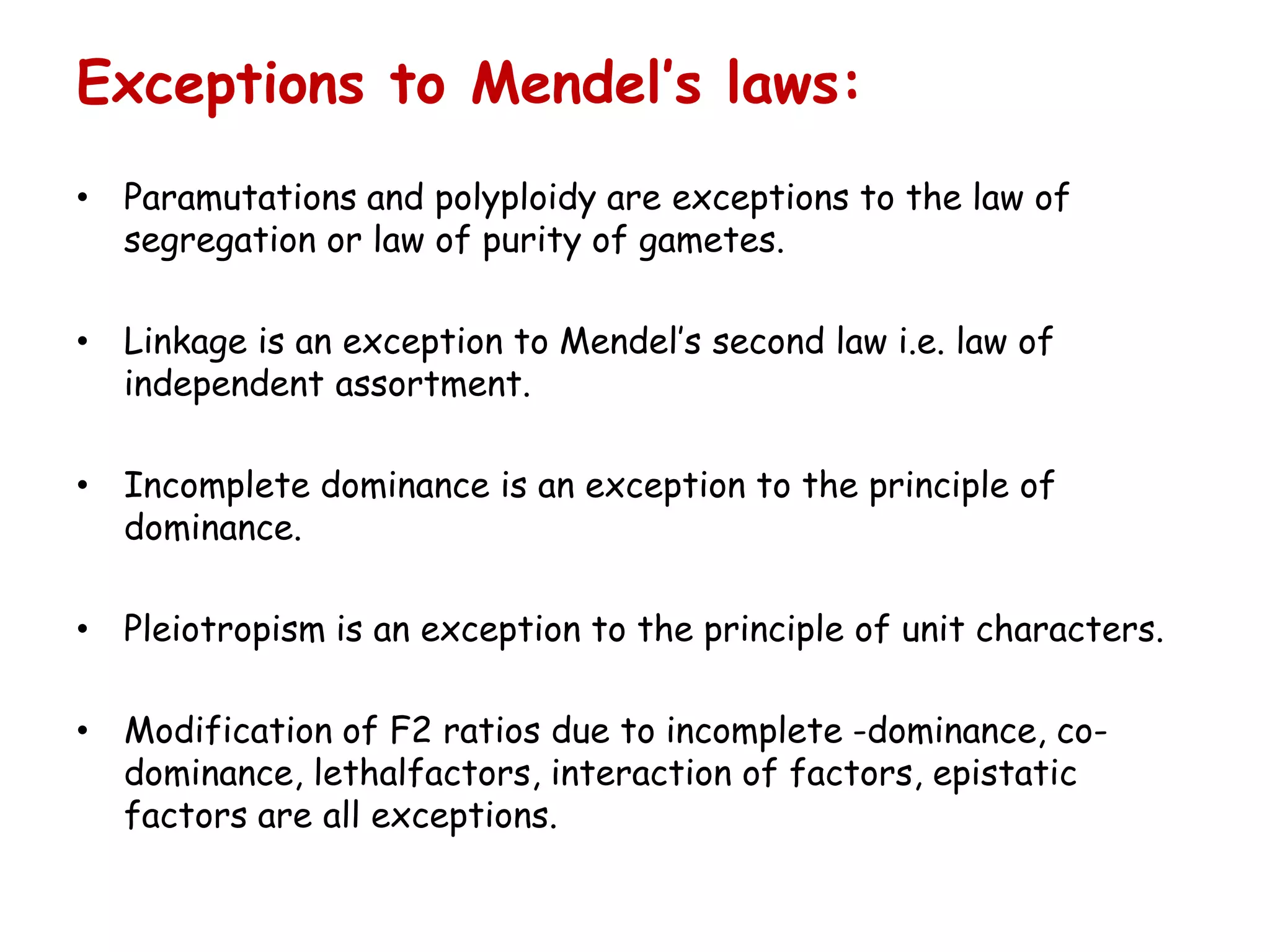 Exceptions to Mendel’s laws:
• Paramutations and polyploidy are exceptions to the law of
segregation or law of purity of gametes.
• Linkage is an exception to Mendel’s second law i.e. law of
independent assortment.
• Incomplete dominance is an exception to the principle of
dominance.
• Pleiotropism is an exception to the principle of unit characters.
• Modification of F2 ratios due to incomplete -dominance, co-
dominance, lethalfactors, interaction of factors, epistatic
factors are all exceptions.
 