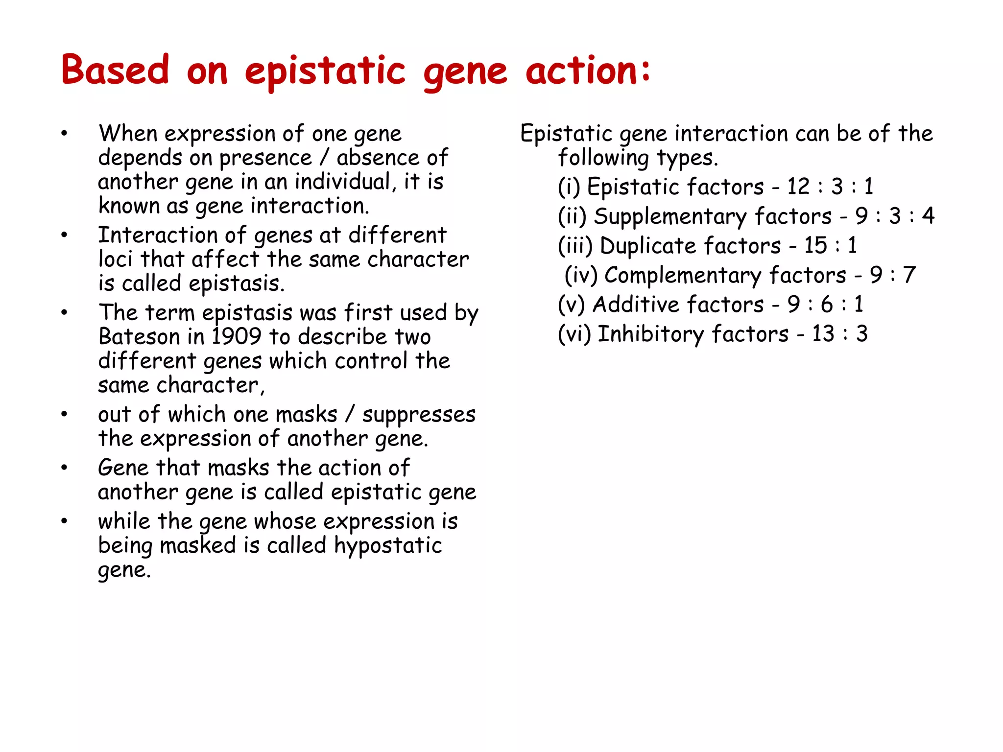 Based on epistatic gene action:
• When expression of one gene
depends on presence / absence of
another gene in an individual, it is
known as gene interaction.
• Interaction of genes at different
loci that affect the same character
is called epistasis.
• The term epistasis was first used by
Bateson in 1909 to describe two
different genes which control the
same character,
• out of which one masks / suppresses
the expression of another gene.
• Gene that masks the action of
another gene is called epistatic gene
• while the gene whose expression is
being masked is called hypostatic
gene.
Epistatic gene interaction can be of the
following types.
(i) Epistatic factors - 12 : 3 : 1
(ii) Supplementary factors - 9 : 3 : 4
(iii) Duplicate factors - 15 : 1
(iv) Complementary factors - 9 : 7
(v) Additive factors - 9 : 6 : 1
(vi) Inhibitory factors - 13 : 3
 