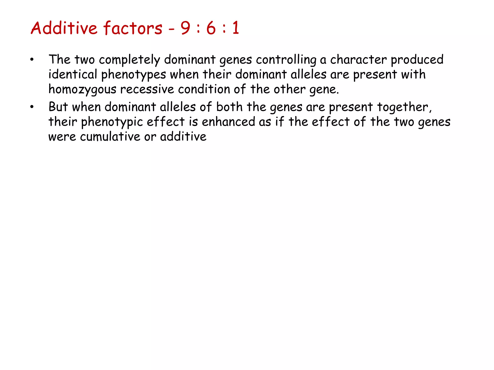 • The two completely dominant genes controlling a character produced
identical phenotypes when their dominant alleles are present with
homozygous recessive condition of the other gene.
• But when dominant alleles of both the genes are present together,
their phenotypic effect is enhanced as if the effect of the two genes
were cumulative or additive
Additive factors - 9 : 6 : 1
 