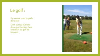 Le golf : 
Il y a entre 12 et 17 golfs 
dans l’Ain 
C’est au trou numero 
deux que l’onpeux faire 
un BIRDY au golf de 
bouvant 
 