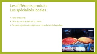 Les différents produits 
Les spécialités locales : 
• Tarte bressane: 
• Tarte au sucre et tarte à la crème 
• On peut rajouter des pépites de chocolat et de la praline 
 