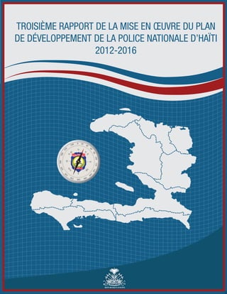 TROISIÈME RAPPORT DE LA MISE EN OEUVRE DU PLAN 
DE DÉVELOPPEMENT DE LA POLICE NATIONALE D’HAÏTI 
2012-2016 
REPUBLIQUE D’HAÏTI 
POLICE NATIONALE 
PROTEGER ET SERVIR 
HAITI 
 