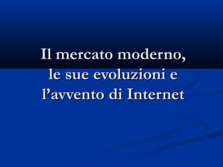 Il mercato moderno,Il mercato moderno,
le sue evoluzioni ele sue evoluzioni e
l’avvento di Internetl’avvento di Internet
 
