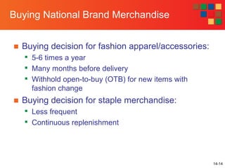 14-14
Buying National Brand Merchandise
■ Buying decision for fashion apparel/accessories:

5-6 times a year

Many months before delivery

Withhold open-to-buy (OTB) for new items with
fashion change
■ Buying decision for staple merchandise:

Less frequent

Continuous replenishment
 