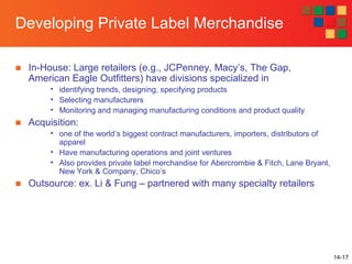 14-17
Developing Private Label Merchandise
■ In-House: Large retailers (e.g., JCPenney, Macy’s, The Gap,
American Eagle Outfitters) have divisions specialized in
• identifying trends, designing, specifying products
• Selecting manufacturers
• Monitoring and managing manufacturing conditions and product quality
■ Acquisition:
• one of the world’s biggest contract manufacturers, importers, distributors of
apparel
• Have manufacturing operations and joint ventures
• Also provides private label merchandise for Abercrombie & Fitch, Lane Bryant,
New York & Company, Chico’s
■ Outsource: ex. Li & Fung – partnered with many specialty retailers
 