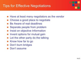 14-21
Tips for Effective Negotiations
■ Have at least many negotiators as the vendor
■ Choose a good place to negotiate
■ Be Aware of real deadlines
■ Separate people from problem
■ Insist on objective Information
■ Invent options for mutual gain
■ Let the other party do the talking
■ Know how far to go
■ Don’t burn bridges
■ Don’t assume
 