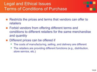 14-24
Legal and Ethical Issues
Terms of Conditions of Purchase
■ Restricts the prices and terms that vendors can offer to
retailers
■ Forbid vendors from offering different terms and
conditions to different retailers for the same merchandise
and quantity
■ Different prices can be offered if

The costs of manufacturing, selling, and delivery are different

The retailers are providing different functions (e.g., distribution,
store service, etc.)
 