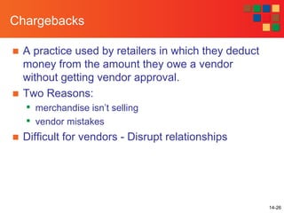 14-26
Chargebacks
■ A practice used by retailers in which they deduct
money from the amount they owe a vendor
without getting vendor approval.
■ Two Reasons:

merchandise isn’t selling

vendor mistakes
■ Difficult for vendors - Disrupt relationships
 