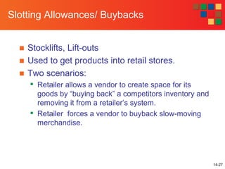 14-27
Slotting Allowances/ Buybacks
■ Stocklifts, Lift-outs
■ Used to get products into retail stores.
■ Two scenarios:

Retailer allows a vendor to create space for its
goods by “buying back” a competitors inventory and
removing it from a retailer’s system.

Retailer forces a vendor to buyback slow-moving
merchandise.
 