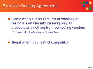 14-30
Exclusive Dealing Agreements
■ Occur when a manufacturer or wholesaler
restricts a retailer into carrying only its
products and nothing from competing vendors

Example: Safeway – Coca-Cola
■ Illegal when they restrict competition
 