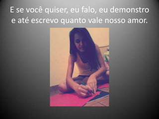 E se você quiser, eu falo, eu demonstro
e até escrevo quanto vale nosso amor.

 