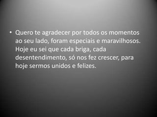 • Quero te agradecer por todos os momentos
ao seu lado, foram especiais e maravilhosos.
Hoje eu sei que cada briga, cada
desentendimento, só nos fez crescer, para
hoje sermos unidos e felizes.

 