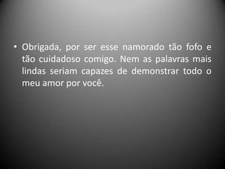 • Obrigada, por ser esse namorado tão fofo e
tão cuidadoso comigo. Nem as palavras mais
lindas seriam capazes de demonstrar todo o
meu amor por você.

 