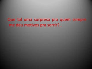 Que tal uma surpresa pra quem sempre
me deu motivos pra sorrir?..

 