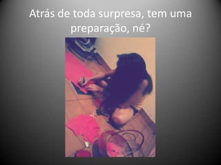 Atrás de toda surpresa, tem uma
preparação, né?

 