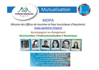 Mutualisa(on
	
  
MOPA
	
  

(Mission	
  des	
  Oﬃces	
  de	
  tourisme	
  et	
  Pays	
  touris4ques	
  d’Aquitaine)	
  
	
  
www.aquitaine-­‐mopa.fr
	
  
	
  

Accompagner	
  au	
  changement
	
  
Structura3on	
  /	
  Professionnalisa3on	
  /	
  Numérique
	
  

 