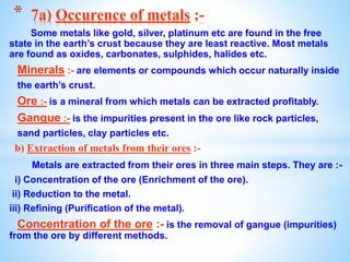 Some metals like gold, silver, platinum etc are found in the free
state in the earth’s crust because they are least reactive. Most metals
are found as oxides, carbonates, sulphides, halides etc.
Minerals :- are elements or compounds which occur naturally inside
the earth’s crust.
Ore :- is a mineral from which metals can be extracted profitably.
Gangue :- is the impurities present in the ore like rock particles,
sand particles, clay particles etc.
b) Extraction of metals from their ores :-
Metals are extracted from their ores in three main steps. They are :-
i) Concentration of the ore (Enrichment of the ore).
ii) Reduction to the metal.
iii) Refining (Purification of the metal).
Concentration of the ore :- is the removal of gangue (impurities)
from the ore by different methods.
* 7a) Occurence of metals :-
 