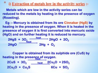 Metals which are low in the activity series can be
reduced to the metals by heating in the presence of oxygen
(Roasting).
Eg :- Mercury is obtained from its ore Cinnabar (HgS) by
heating in the presence of oxygen. When it is heated in the
presence of oxygen it is first converted into mercuric oxide
(HgO) and on further heating it is reduced to mercury.
2HgS + 3O2 2HgO + 2O2
2HgO 2Hg + O2
Copper is obtained from its sulphide ore (CuS) by
heating in the presence of oxygen.
2CuS + 3O2 2Cu2O + 2SO2
2Cu2O + Cu2S 6Cu + SO2
* i) Extraction of metals low in the activity series :-
heat
heat
heat
heat
 