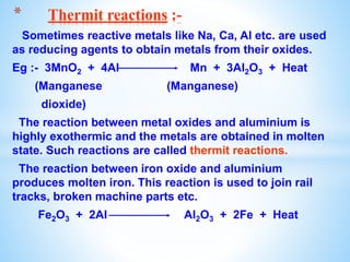 Sometimes reactive metals like Na, Ca, Al etc. are used
as reducing agents to obtain metals from their oxides.
Eg :- 3MnO2 + 4Al Mn + 3Al2O3 + Heat
(Manganese (Manganese)
dioxide)
The reaction between metal oxides and aluminium is
highly exothermic and the metals are obtained in molten
state. Such reactions are called thermit reactions.
The reaction between iron oxide and aluminium
produces molten iron. This reaction is used to join rail
tracks, broken machine parts etc.
Fe2O3 + 2Al Al2O3 + 2Fe + Heat
* Thermit reactions :-
 