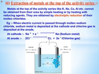 Metals at the top of the activity series like K, Na, Ca, Al etc. cannot
be obtained from their ores by simple heating or by heating with
reducing agents. They are obtained by electrolytic reduction of their
molten chlorides.
Eg :- When electric current is passed through molten sodium
chloride, sodium metal is deposited at the cathode and chlorine gas is
deposited at the anode.
At cathode :- Na + + e - Na (Sodium metal)
At anode :- 2Cl - Cl2 + 2e - (Chlorine gas)
* iii) Extraction of metals at the top of the activity series :-
 