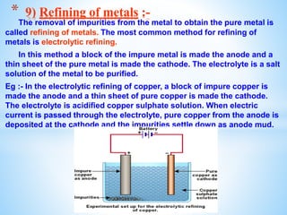 The removal of impurities from the metal to obtain the pure metal is
called refining of metals. The most common method for refining of
metals is electrolytic refining.
In this method a block of the impure metal is made the anode and a
thin sheet of the pure metal is made the cathode. The electrolyte is a salt
solution of the metal to be purified.
Eg :- In the electrolytic refining of copper, a block of impure copper is
made the anode and a thin sheet of pure copper is made the cathode.
The electrolyte is acidified copper sulphate solution. When electric
current is passed through the electrolyte, pure copper from the anode is
deposited at the cathode and the impurities settle down as anode mud.
* 9) Refining of metals :-
 