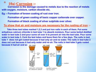 Corrosion is the damage caused to metals due to the reaction of metals
with oxygen, moisture, carbon dioxide etc.
Eg :- Formation of brown coating of rust over iron.
Formation of green coating of basic copper carbonate over copper.
Formation of black coating of silver sulphide over silver.
To show that air and moisture are necessary for the rusting of iron :-
Take three test tubes marked 1,2,3 and put iron nails in each of them. Put some
anhydrous calcium chloride in test tube 1 to absorb moisture. Pour some boiled distilled
water in test tube 2 and pour some oil over it to prevent air into the test tube. Pour some
water in test tube 3. Cork the test tubes and leave them for a few days. The nails in test
tube 1 does not get rusted because it had only air and no water. The nails in test tube 2
does not rust because it had only water and no air. The nails in test tube 3 gets rusted
because it had air and water.
* 10a) Corrosion :-
 