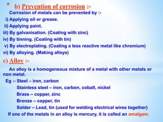 Corrosion of metals can be prevented by :-
i) Applying oil or grease.
ii) Applying paint.
iii) By galvanisation. (Coating with zinc)
iv) By tinning. (Coating with tin)
v) By electroplating. (Coating a less reactive metal like chromium)
vi) By alloying. (Making alloys)
c) Alloy :-
An alloy is a homogeneous mixture of a metal with other metals or
non metal.
Eg :- Steel – iron, carbon
Stainless steel – iron, carbon, cobalt, nickel
Brass – copper, zinc
Bronze – copper, tin
Solder – Lead, tin (used for welding electrical wires together)
If one of the metals in an alloy is mercury, it is called an amalgam.
* b) Prevention of corrosion :-
 