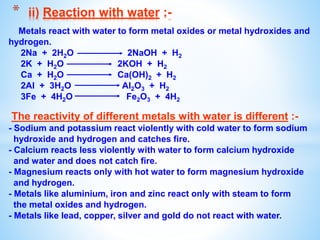 Metals react with water to form metal oxides or metal hydroxides and
hydrogen.
2Na + 2H2O 2NaOH + H2
2K + H2O 2KOH + H2
Ca + H2O Ca(OH)2 + H2
2Al + 3H2O Al2O3 + H2
3Fe + 4H2O Fe2O3 + 4H2
The reactivity of different metals with water is different :-
- Sodium and potassium react violently with cold water to form sodium
hydroxide and hydrogen and catches fire.
- Calcium reacts less violently with water to form calcium hydroxide
and water and does not catch fire.
- Magnesium reacts only with hot water to form magnesium hydroxide
and hydrogen.
- Metals like aluminium, iron and zinc react only with steam to form
the metal oxides and hydrogen.
- Metals like lead, copper, silver and gold do not react with water.
* ii) Reaction with water :-
 