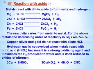 Metals react with dilute acids to form salts and hydrogen.
Mg + 2HCl MgCl2 + H2
2Al + 6 HCl 2AlCl3 + 3H2
Zn + 2HCl ZnCl2 + H2
Fe + 2HCl FeCl2 + H2
The reactivity varies from metal to metal. For the above
metals the decreasing order of reactivity is Mg > Al > Zn > Fe.
Copper, silver and gold do not react with dilute HCl.
Hydrogen gas is not evolved when metals react with
nitric acid (HNO3) because it is a strong oxidising agent and
it oxidises the H2 produced to water and is itself reduced to
oxides of nitrogen.
3Cu + 8HNO3 3Cu(NO3)2 + 4H2O + 2NO2
* iii) Reaction with acids :-
 