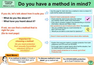 Do you have a method in mind? Choosing method: Method in mind Next Move: If you do, let’s talk about how it suits you ,[object Object],[object Object],[object Object],[object Object],[object Object],[object Object],[object Object],[object Object],[object Object],Check if client would like to know about other methods. For STI/HIV/AIDS protection   go to Dual Protection tab.  Important for choosing a method:   Do you need protection from sexually transmitted infections (STIs) or HIV/AIDS? If no method in mind  or if method in mind doesn’t suit client, go to next page. To discuss method in more detail , go to method tab. ,[object Object],[object Object],If not, we can find a method that is  right for you  (Go to next page) Use this page for client who has a method in mind, to check if it suits her/his needs and situation. CM 1 Choosing Method 