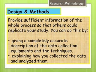 Design & Methods
Research Methodology
Provide sufficient information of the
whole process so that others could
replicate your study. You can do this by:
• giving a completely accurate
description of the data collection
equipments and the techniques.
• explaining how you collected the data
and analyzed them.
 