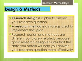 Research Methodology
Design & Methods
Research design is a plan to answer
your research question
A research method is a strategy used to
implement that plan
Research design and methods are
different but closely related, because
good research design ensures that the
data you obtain will help you answer
your research question more effectively
 