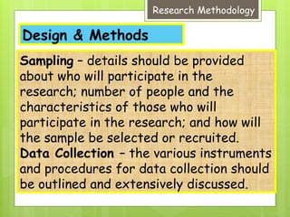 Design & Methods
Research Methodology
Sampling – details should be provided
about who will participate in the
research; number of people and the
characteristics of those who will
participate in the research; and how will
the sample be selected or recruited.
Data Collection – the various instruments
and procedures for data collection should
be outlined and extensively discussed.
 