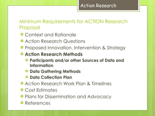 Minimum Requirements for ACTION Research
Proposal
 Context and Rationale
 Action Research Questions
 Proposed Innovation, Intervention & Strategy
 Action Research Methods
 Participants and/or other Sources of Data and
Information
 Data Gathering Methods
 Data Collection Plan
 Action Research Work Plan & Timelines
 Cost Estimates
 Plans for Dissemination and Advocacy
 References
Action Research
 