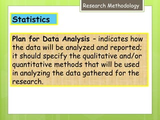 Statistics
Research Methodology
Plan for Data Analysis – indicates how
the data will be analyzed and reported;
it should specify the qualitative and/or
quantitative methods that will be used
in analyzing the data gathered for the
research.
 